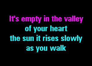 It's empty in the valley
of your heart

the sun it rises slowly
as you walk