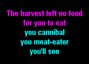 The harvest left no food
for you to eat

you cannibal
you meat-eater
you1lsee