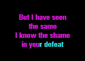 But I have seen
the same

I know the shame
in your defeat