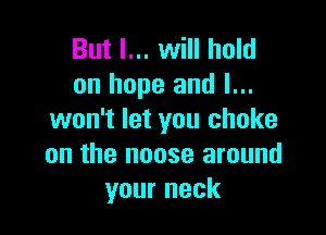 But I... will hold
on hope and I...

won't let you choke
on the noose around
your neck