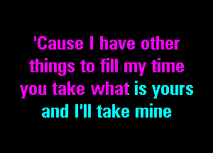 'Cause I have other
things to fill my time
you take what is yours
and I'll take mine