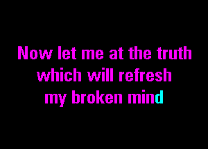 Now let me at the truth

which will refresh
my broken mind