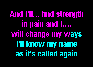 And I'll... find strength
in pain and l....
will change my ways
I'll know my name
as it's called again