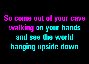 So come out of your cave
walking on your hands
and see the world
hanging upside down