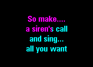 So make....
a siren's call

and sing...
all you want