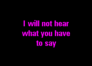 I will not hear

what you have
to say