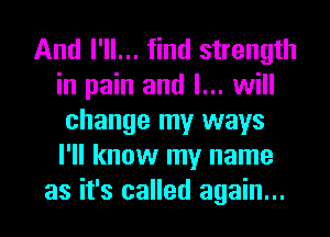 And I'll... find strength
in pain and I... will
change my ways
I'll know my name
as it's called again...