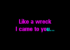 Like a wreck

I came to you...
