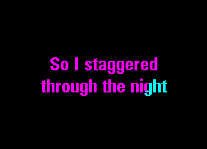 So I staggered

through the night
