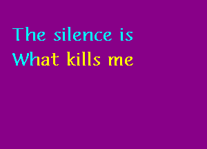 The silence is
What kills me