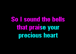 So I sound the bells

that praise your
precious heart