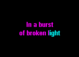 In a burst

of broken light