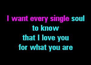 I want every single soul
to know

that I love you
for what you are