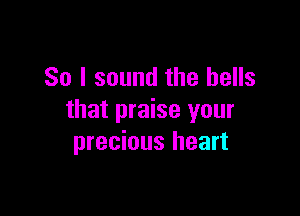 So I sound the bells

that praise your
precious heart