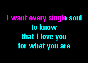 I want every single soul
to know

that I love you
for what you are