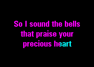 So I sound the bells

that praise your
precious heart