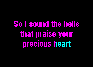 So I sound the bells

that praise your
precious heart