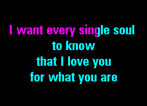 I want every single soul
to know

that I love you
for what you are