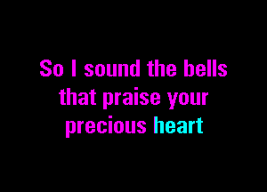 So I sound the bells

that praise your
precious heart