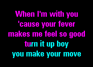 When I'm with you
'cause your fever

makes me feel so good
turn it up boy
you make your move