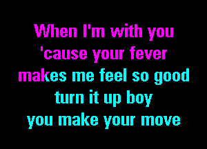When I'm with you
'cause your fever

makes me feel so good
turn it up boy
you make your move