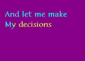 And let me make
My decisions