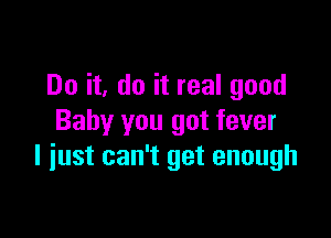 Do it, do it real good

Baby you got fever
l iust can't get enough