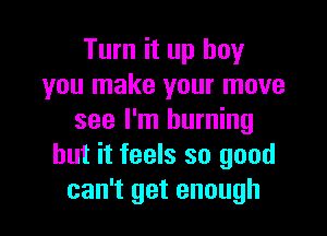 Turn it up boy
you make your move

see I'm burning
but it feels so good
can't get enough