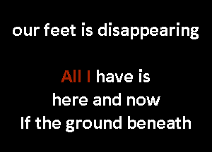 our feet is disappearing

All I have is
here and now
If the ground beneath