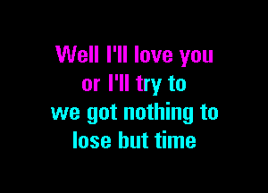 Well I'll love you
or I'll try to

we got nothing to
lose but time