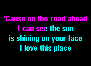 'Cause on the road ahead
I can see the sun
is shining on your face
I love this place