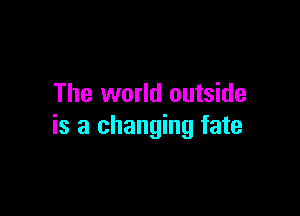 The world outside

is a changing fate