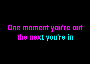 One moment you're out

the next you're in