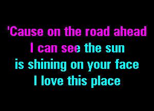 'Cause on the road ahead
I can see the sun
is shining on your face
I love this place