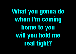 What you gonna do
when I'm coming

home to you
will you hold me
real tight?