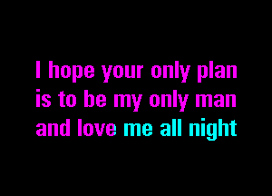 I hope your only plan

is to be my only man
and love me all night
