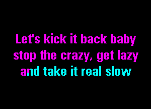 Let's kick it back baby

stop the crazy, get lazy
and take it real slow