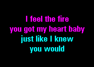 I feel the fire
you got my heart baby

just like I knew
you would