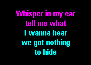 Whisper in my ear
tell me what

I wanna hear
we got nothing
to hide