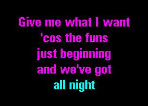 Give me what I want
'cos the funs

just beginning
and we've got
all night