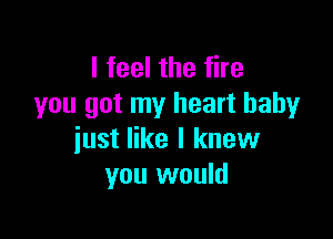 I feel the fire
you got my heart baby

just like I knew
you would