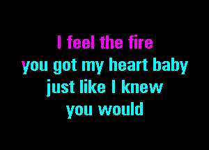 I feel the fire
you got my heart baby

just like I knew
you would