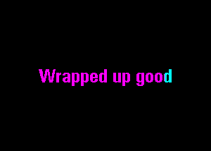 Wrapped up good