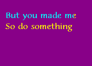 But you made me
So do something