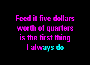Feed it five dollars
worth of quarters

is the first thing
I always do