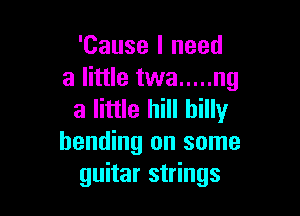 'Cause I need
a little twa ..... ng

a little hill billy
bending on some
guitar strings