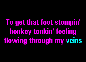 To get that foot stompin'
honkey tonkin' feeling
flowing through my veins