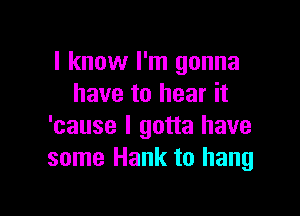 I know I'm gonna
have to hear it

'cause I gotta have
some Hank to hang