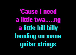 'Cause I need
a little twa ..... ng

a little hill billy
bending on some
guitar strings