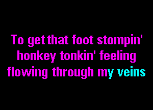 To get that foot stompin'
honkey tonkin' feeling

flowing through my veins